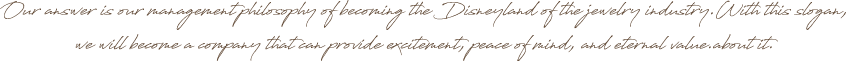 Our answer is our management philosophy of becoming the Disneyland of the jewelry industry.With this slogan, we will become a company that can provide excitement, peace of mind, and eternal value.about it.